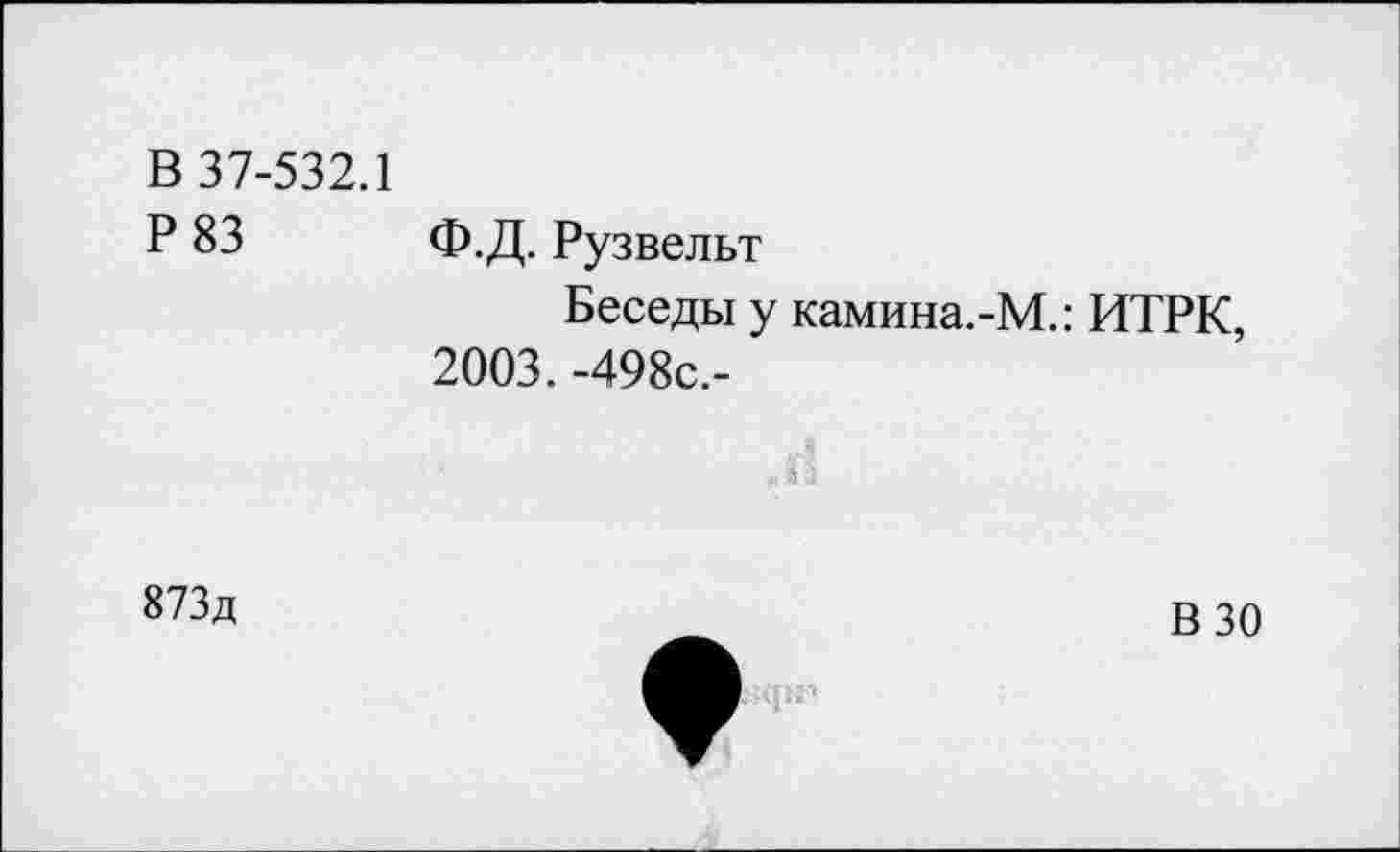 ﻿В 37-532.1
Р 83 ф.Д. Рузвельт
Беседы у камина.-М.: ИТРК, 2003. -498с.-
873д
В 30